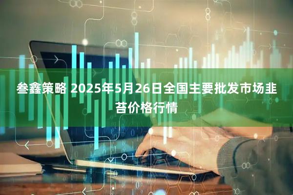 叁鑫策略 2025年5月26日全国主要批发市场韭苔价格行情