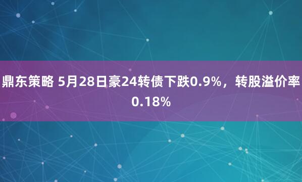 鼎东策略 5月28日豪24转债下跌0.9%，转股溢价率0.18%