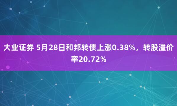 大业证券 5月28日和邦转债上涨0.38%，转股溢价率20.72%