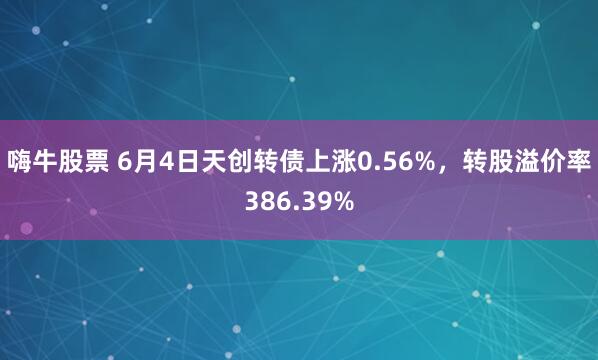 嗨牛股票 6月4日天创转债上涨0.56%，转股溢价率386.39%