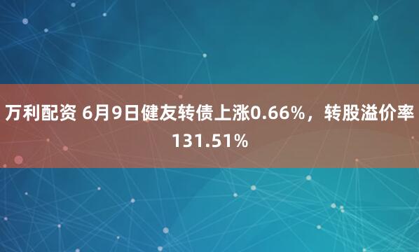 万利配资 6月9日健友转债上涨0.66%，转股溢价率131.51%