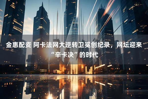 金惠配资 阿卡法网大逆转卫冕创纪录，网坛迎来“辛卡决”的时代
