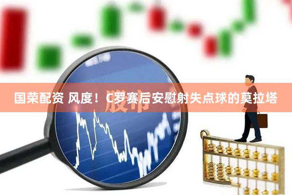 国荣配资 风度！C罗赛后安慰射失点球的莫拉塔