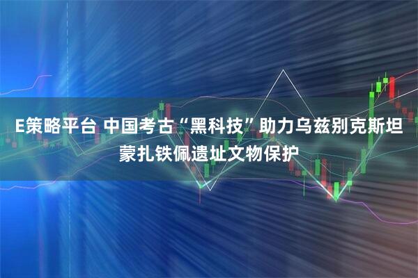 E策略平台 中国考古“黑科技”助力乌兹别克斯坦蒙扎铁佩遗址文物保护