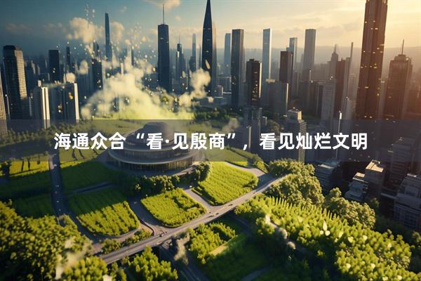 海通众合 “看·见殷商”，看见灿烂文明