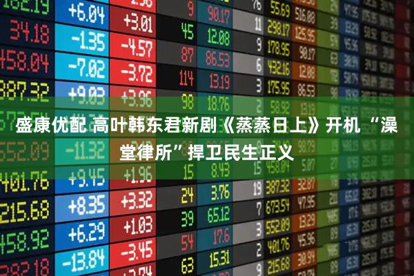 盛康优配 高叶韩东君新剧《蒸蒸日上》开机 “澡堂律所”捍卫民生正义