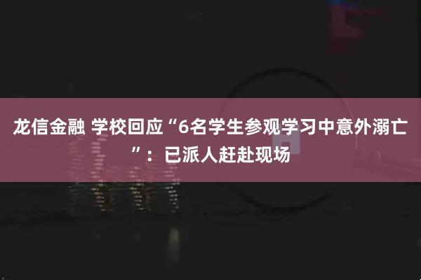 龙信金融 学校回应“6名学生参观学习中意外溺亡”：已派人赶赴现场