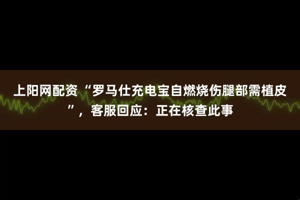上阳网配资 “罗马仕充电宝自燃烧伤腿部需植皮”，客服回应：正在核查此事