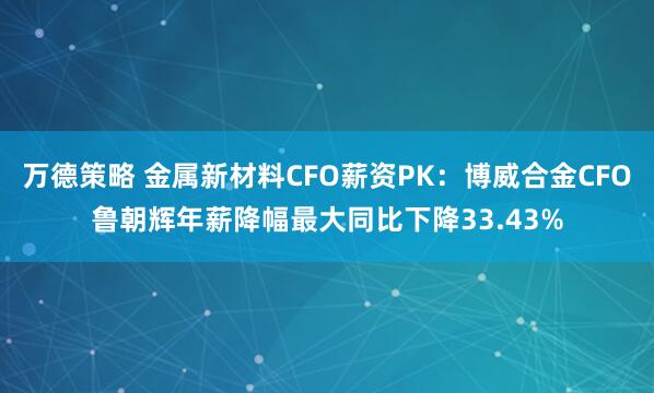 万德策略 金属新材料CFO薪资PK：博威合金CFO鲁朝辉年薪降幅最大同比下降33.43%