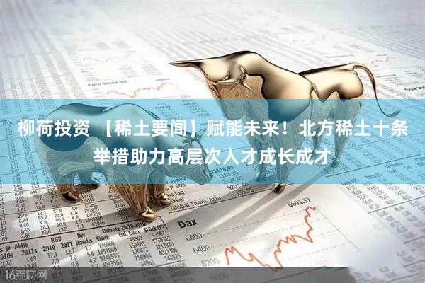 柳荷投资 【稀土要闻】赋能未来！北方稀土十条举措助力高层次人才成长成才