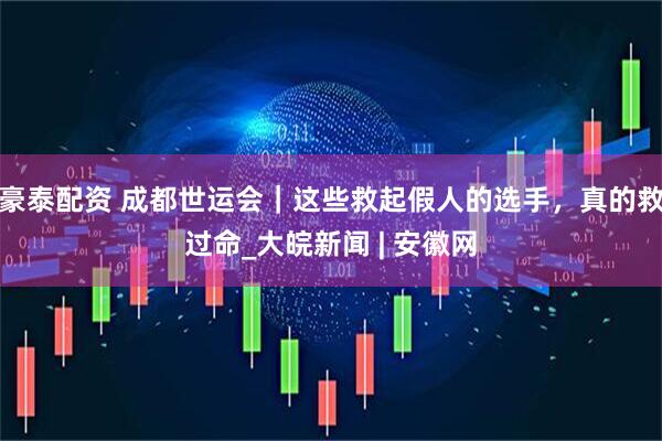 豪泰配资 成都世运会｜这些救起假人的选手，真的救过命_大皖新闻 | 安徽网