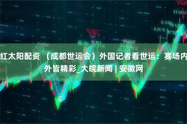 红太阳配资 （成都世运会）外国记者看世运：赛场内外皆精彩_大皖新闻 | 安徽网