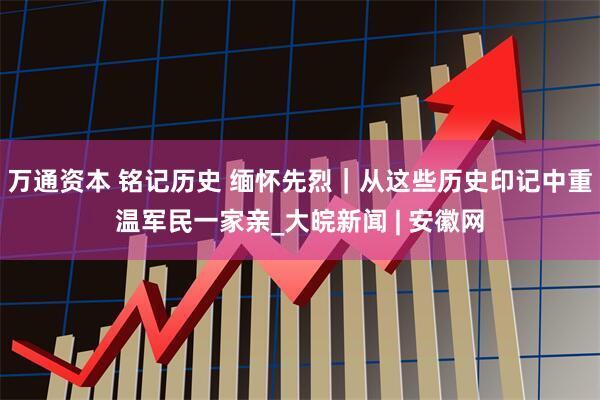 万通资本 铭记历史 缅怀先烈｜从这些历史印记中重温军民一家亲_大皖新闻 | 安徽网