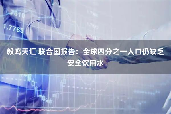 毅鸣天汇 联合国报告：全球四分之一人口仍缺乏安全饮用水