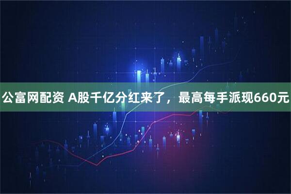 公富网配资 A股千亿分红来了，最高每手派现660元