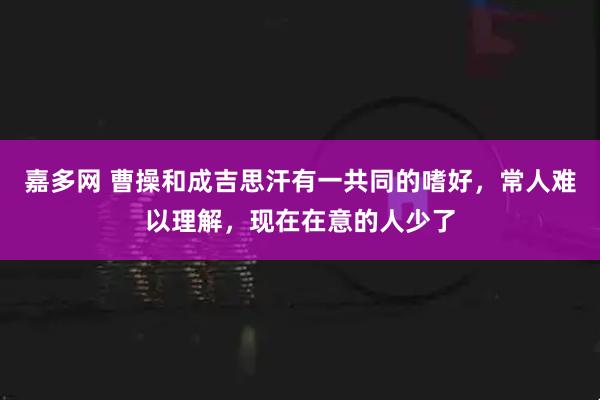 嘉多网 曹操和成吉思汗有一共同的嗜好，常人难以理解，现在在意的人少了