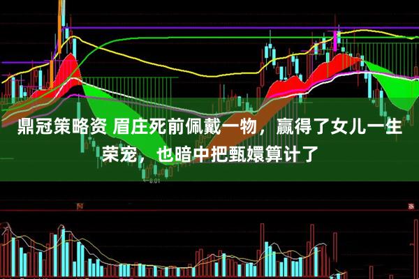 鼎冠策略资 眉庄死前佩戴一物，赢得了女儿一生荣宠，也暗中把甄嬛算计了