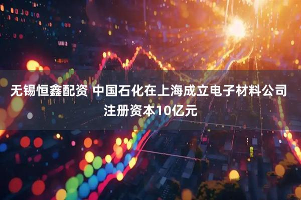 无锡恒鑫配资 中国石化在上海成立电子材料公司 注册资本10亿元