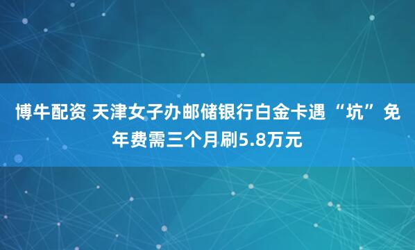博牛配资 天津女子办邮储银行白金卡遇 “坑” 免年费需三个月刷5.8万元