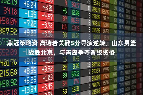 鼎冠策略资 高诗岩关键5分导演逆转，山东男篮战胜北京，与青岛争夺晋级资格