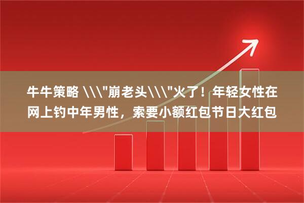 牛牛策略 \＂崩老头\＂火了！年轻女性在网上钓中年男性，索要小额红包节日大红包