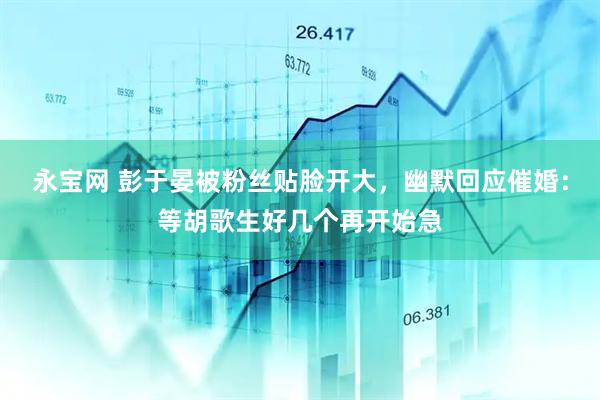 永宝网 彭于晏被粉丝贴脸开大，幽默回应催婚：等胡歌生好几个再开始急