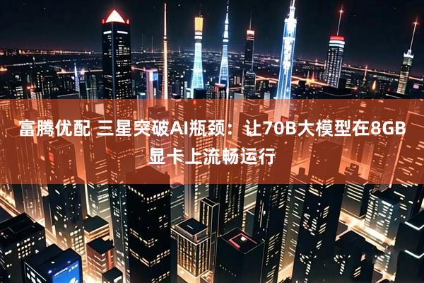 富腾优配 三星突破AI瓶颈：让70B大模型在8GB显卡上流畅运行