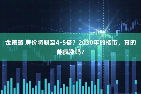 金策略 房价将飙至4-5倍？2030年的楼市，真的能疯涨吗？
